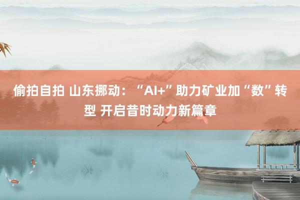 偷拍自拍 山东挪动：“AI+”助力矿业加“数”转型 开启昔时动力新篇章