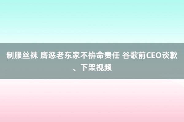 制服丝袜 膺惩老东家不拚命责任 谷歌前CEO谈歉、下架视频