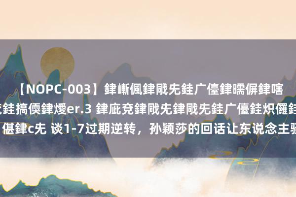 【NOPC-003】銉嶃偑銉戙兂銈广儓銉曘偋銉嗐偅銉冦偡銉ャ儫銉ャ兗銈搞偄銉燰er.3 銉庛兗銉戙兂銉戙兂銈广儓銈炽儸銈偡銉с兂 谈1-7过期逆转，孙颖莎的回话让东说念主骚然起敬，网友：莎局又来了！