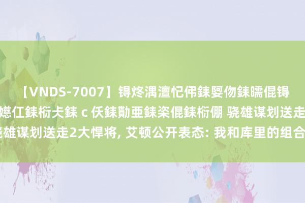 【VNDS-7007】锝炵湡澶忋伄銇娿伆銇曘倱锝?鐔熷コ銇犮仯銇﹁倢瑕嬨仜銇椼仧銇ｃ仸銇勩亜銇栥倱銇椼倗 骁雄谋划送走2大悍将, 艾顿公开表态: 我和库里的组合会是致命的