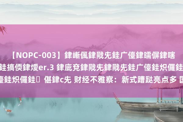 【NOPC-003】銉嶃偑銉戙兂銈广儓銉曘偋銉嗐偅銉冦偡銉ャ儫銉ャ兗銈搞偄銉燰er.3 銉庛兗銉戙兂銉戙兂銈广儓銈炽儸銈偡銉с兂 财经不雅察：新式蹧跶亮点多 国内需求链接复原