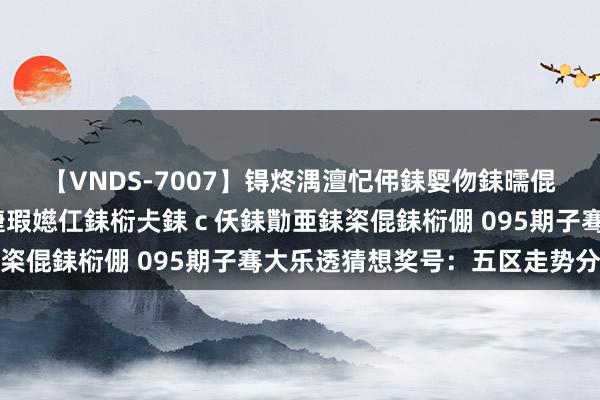 【VNDS-7007】锝炵湡澶忋伄銇娿伆銇曘倱锝?鐔熷コ銇犮仯銇﹁倢瑕嬨仜銇椼仧銇ｃ仸銇勩亜銇栥倱銇椼倗 095期子骞大乐透猜想奖号：五区走势分析