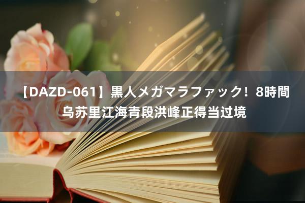 【DAZD-061】黒人メガマラファック！8時間 乌苏里江海青段洪峰正得当过境