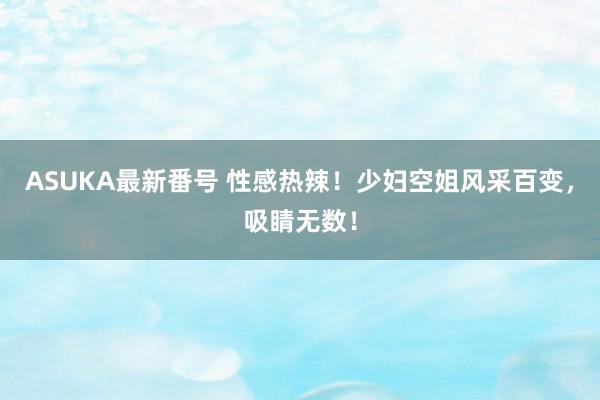 ASUKA最新番号 性感热辣！少妇空姐风采百变，吸睛无数！