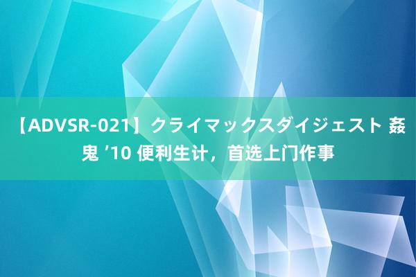 【ADVSR-021】クライマックスダイジェスト 姦鬼 ’10 便利生计，首选上门作事