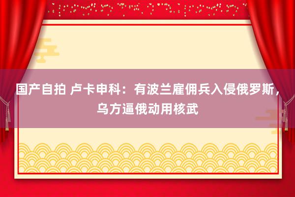 国产自拍 卢卡申科：有波兰雇佣兵入侵俄罗斯，乌方逼俄动用核武