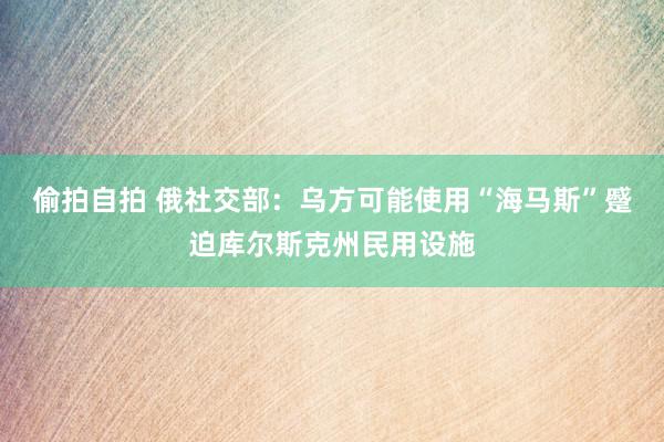 偷拍自拍 俄社交部：乌方可能使用“海马斯”蹙迫库尔斯克州民用设施