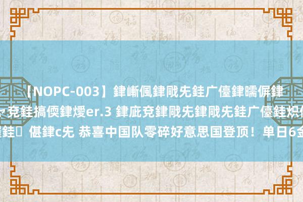 【NOPC-003】銉嶃偑銉戙兂銈广儓銉曘偋銉嗐偅銉冦偡銉ャ儫銉ャ兗銈搞偄銉燰er.3 銉庛兗銉戙兂銉戙兂銈广儓銈炽儸銈偡銉с兂 恭喜中国队零碎好意思国登顶！单日6金追平记载，还有惊喜待揭晓！