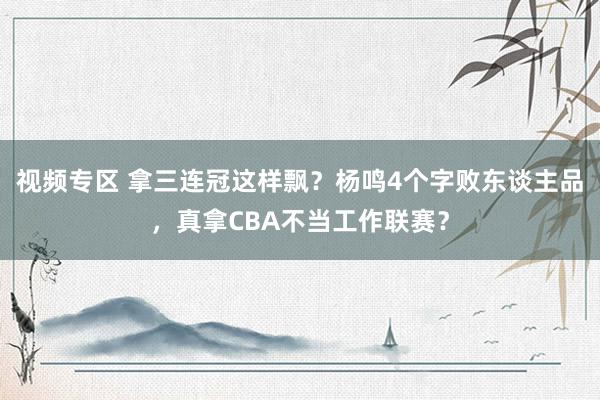 视频专区 拿三连冠这样飘？杨鸣4个字败东谈主品，真拿CBA不当工作联赛？