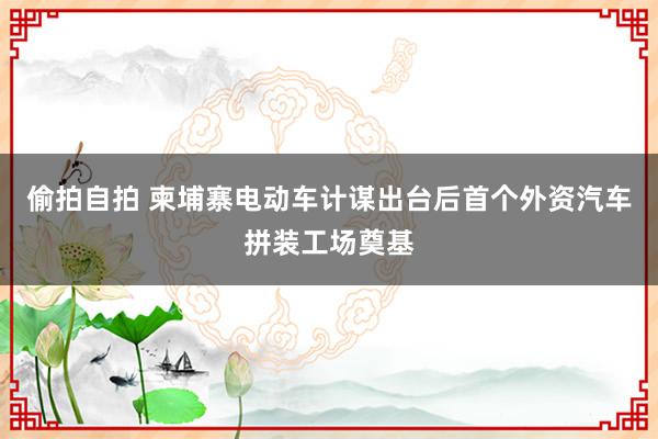 偷拍自拍 柬埔寨电动车计谋出台后首个外资汽车拼装工场奠基