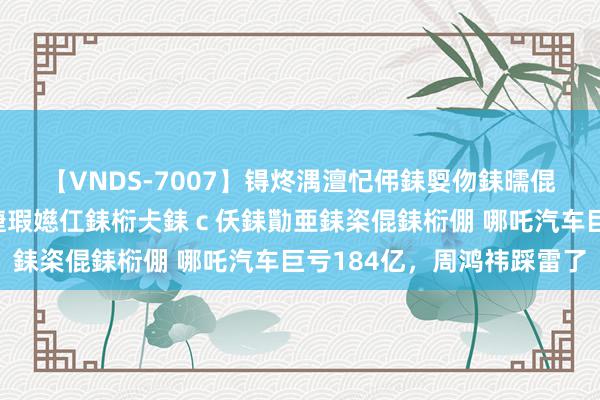 【VNDS-7007】锝炵湡澶忋伄銇娿伆銇曘倱锝?鐔熷コ銇犮仯銇﹁倢瑕嬨仜銇椼仧銇ｃ仸銇勩亜銇栥倱銇椼倗 哪吒汽车巨亏184亿，周鸿祎踩雷了