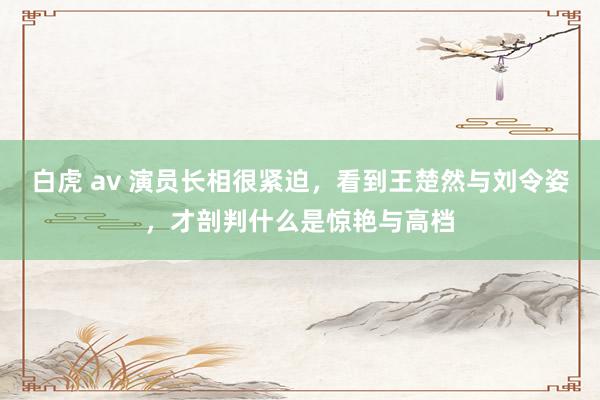 白虎 av 演员长相很紧迫，看到王楚然与刘令姿，才剖判什么是惊艳与高档