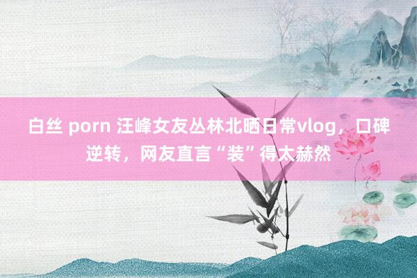 白丝 porn 汪峰女友丛林北晒日常vlog，口碑逆转，网友直言“装”得太赫然