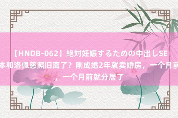 【HNDB-062】絶対妊娠するための中出しSEX！！ 大本和洛佩慈照旧离了？刚成婚2年就卖婚房，一个月前就分居了