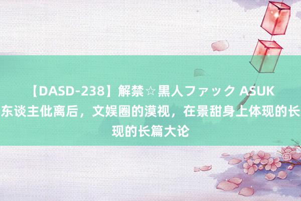 【DASD-238】解禁☆黒人ファック ASUKA 与贵东谈主仳离后，文娱圈的漠视，在景甜身上体现的长篇大论