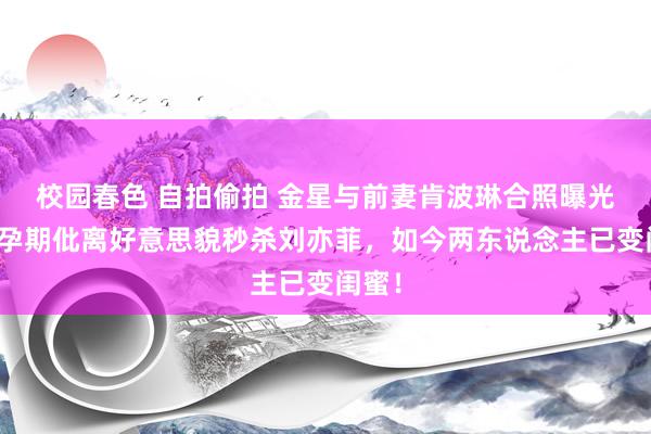 校园春色 自拍偷拍 金星与前妻肯波琳合照曝光！她孕期仳离好意思貌秒杀刘亦菲，如今两东说念主已变闺蜜！