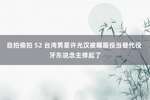 自拍偷拍 52 台湾男星许光汉被曝服役当替代役 牙东说念主修起了