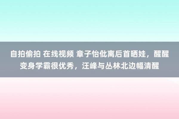 自拍偷拍 在线视频 章子怡仳离后首晒娃，醒醒变身学霸很优秀，汪峰与丛林北边幅清醒