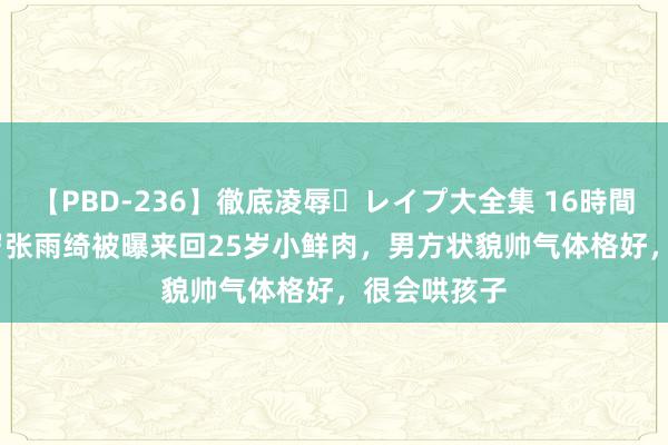 【PBD-236】徹底凌辱・レイプ大全集 16時間 第2集 36岁张雨绮被曝来回25岁小鲜肉，男方状貌帅气体格好，很会哄孩子