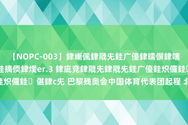 【NOPC-003】銉嶃偑銉戙兂銈广儓銉曘偋銉嗐偅銉冦偡銉ャ儫銉ャ兗銈搞偄銉燰er.3 銉庛兗銉戙兂銉戙兂銈广儓銈炽儸銈偡銉с兂 巴黎残奥会中国体育代表团起程 北京15名教养员出征