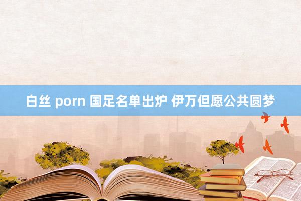 白丝 porn 国足名单出炉 伊万但愿公共圆梦