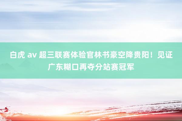 白虎 av 超三联赛体验官林书豪空降贵阳！见证广东糊口再夺分站赛冠军