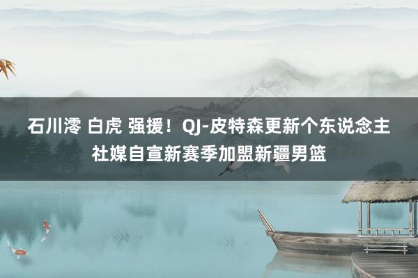 石川澪 白虎 强援！QJ-皮特森更新个东说念主社媒自宣新赛季加盟新疆男篮