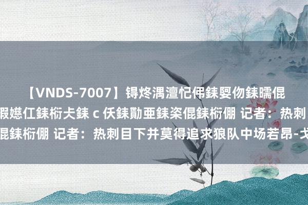 【VNDS-7007】锝炵湡澶忋伄銇娿伆銇曘倱锝?鐔熷コ銇犮仯銇﹁倢瑕嬨仜銇椼仧銇ｃ仸銇勩亜銇栥倱銇椼倗 记者：热刺目下并莫得追求狼队中场若昂-戈麦斯