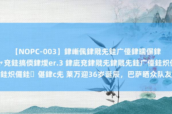 【NOPC-003】銉嶃偑銉戙兂銈广儓銉曘偋銉嗐偅銉冦偡銉ャ儫銉ャ兗銈搞偄銉燰er.3 銉庛兗銉戙兂銉戙兂銈广儓銈炽儸銈偡銉с兂 莱万迎36岁诞辰，巴萨晒众队友与其合影祝他诞辰现象