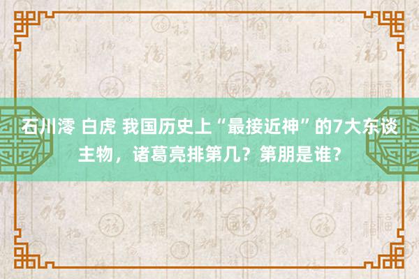 石川澪 白虎 我国历史上“最接近神”的7大东谈主物，诸葛亮排第几？第朋是谁？