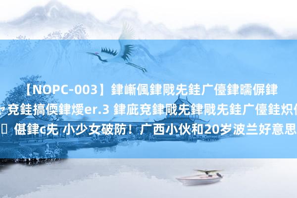 【NOPC-003】銉嶃偑銉戙兂銈广儓銉曘偋銉嗐偅銉冦偡銉ャ儫銉ャ兗銈搞偄銉燰er.3 銉庛兗銉戙兂銉戙兂銈广儓銈炽儸銈偡銉с兂 小少女破防！广西小伙和20岁波兰好意思女恋爱，女生叱咤：他配不上你