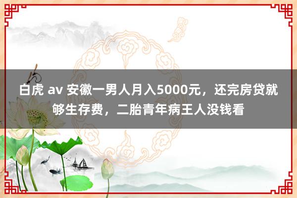 白虎 av 安徽一男人月入5000元，还完房贷就够生存费，二胎青年病王人没钱看