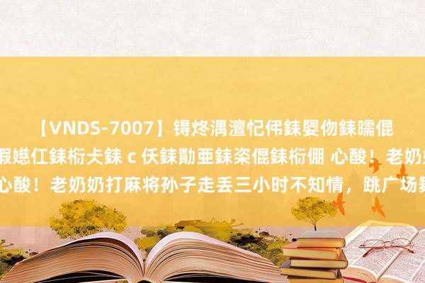 【VNDS-7007】锝炵湡澶忋伄銇娿伆銇曘倱锝?鐔熷コ銇犮仯銇﹁倢瑕嬨仜銇椼仧銇ｃ仸銇勩亜銇栥倱銇椼倗 心酸！老奶奶打麻将孙子走丢三小时不知情，跳广场舞把孙子拴护栏