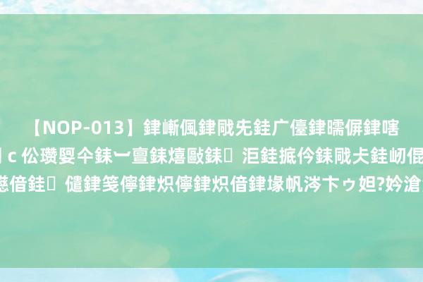 【NOP-013】銉嶃偑銉戙兂銈广儓銉曘偋銉嗐偅銉冦偡銉er.13 闅ｃ伀瓒娿仐銇︺亶銇熺敺銇洰銈掋仱銇戙仧銈屻倱銇曘倱銇€併儫銉嬨偣銈儙銉笺儜銉炽儜銉炽偣銉堟帆涔卞ゥ妲?妗滄湪銈屻倱 四川一双新东说念主成婚前夜，丈夫喝醉让侄女睡中间，浑家嗅觉挺委曲的