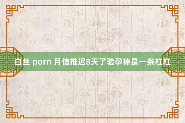 白丝 porn 月信推迟8天了验孕棒是一条杠杠