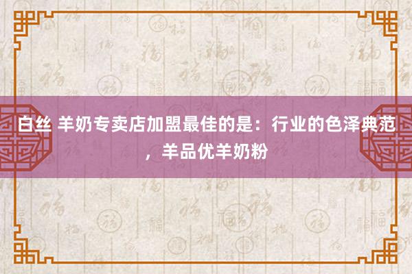 白丝 羊奶专卖店加盟最佳的是：行业的色泽典范，羊品优羊奶粉