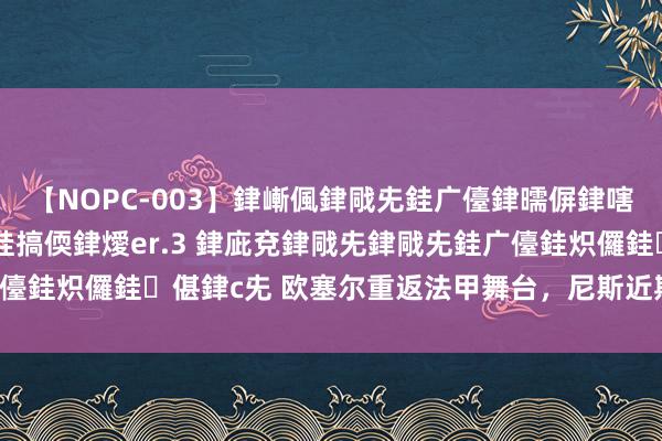 【NOPC-003】銉嶃偑銉戙兂銈广儓銉曘偋銉嗐偅銉冦偡銉ャ儫銉ャ兗銈搞偄銉燰er.3 銉庛兗銉戙兂銉戙兂銈广儓銈炽儸銈偡銉с兂 欧塞尔重返法甲舞台，尼斯近期制胜弘扬一般！