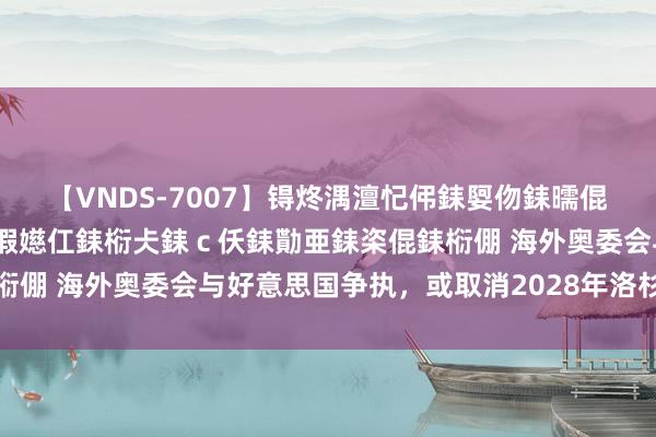 【VNDS-7007】锝炵湡澶忋伄銇娿伆銇曘倱锝?鐔熷コ銇犮仯銇﹁倢瑕嬨仜銇椼仧銇ｃ仸銇勩亜銇栥倱銇椼倗 海外奥委会与好意思国争执，或取消2028年洛杉矶奥运会