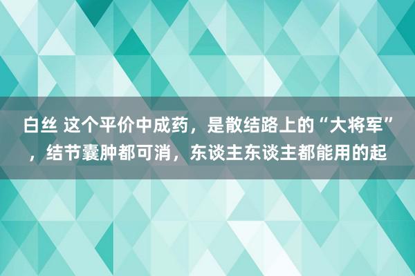 白丝 这个平价中成药，是散结路上的“大将军”，结节囊肿都可消，东谈主东谈主都能用的起