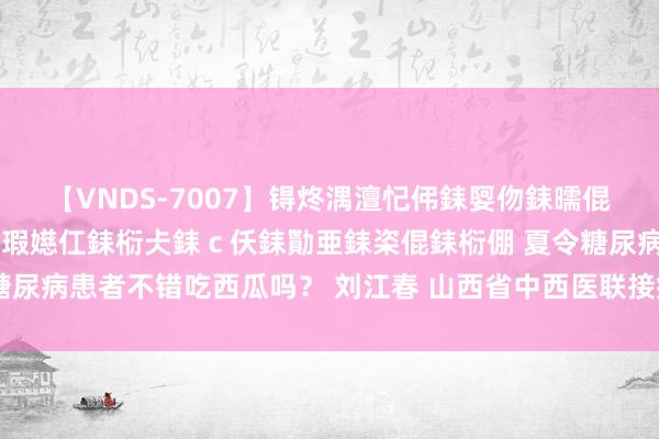 【VNDS-7007】锝炵湡澶忋伄銇娿伆銇曘倱锝?鐔熷コ銇犮仯銇﹁倢瑕嬨仜銇椼仧銇ｃ仸銇勩亜銇栥倱銇椼倗 夏令糖尿病患者不错吃西瓜吗？ 刘江春 山西省中西医联接病院内分泌科二病区