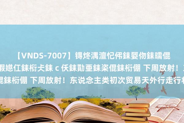 【VNDS-7007】锝炵湡澶忋伄銇娿伆銇曘倱锝?鐔熷コ銇犮仯銇﹁倢瑕嬨仜銇椼仧銇ｃ仸銇勩亜銇栥倱銇椼倗 下周放射！东说念主类初次贸易天外行走行将开启