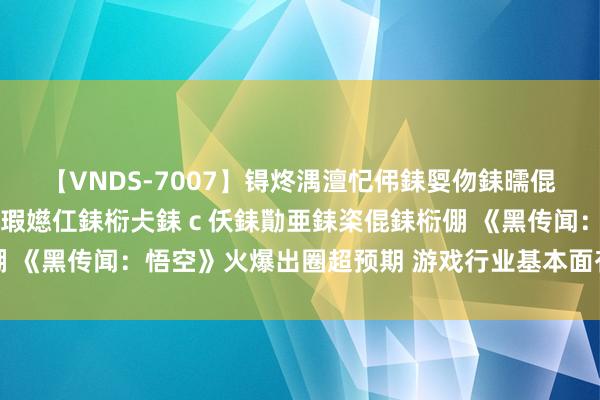 【VNDS-7007】锝炵湡澶忋伄銇娿伆銇曘倱锝?鐔熷コ銇犮仯銇﹁倢瑕嬨仜銇椼仧銇ｃ仸銇勩亜銇栥倱銇椼倗 《黑传闻：悟空》火爆出圈超预期 游戏行业基本面有望加快改善