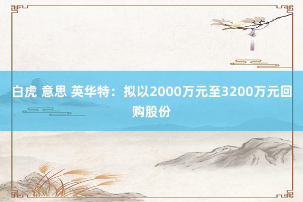 白虎 意思 英华特：拟以2000万元至3200万元回购股份