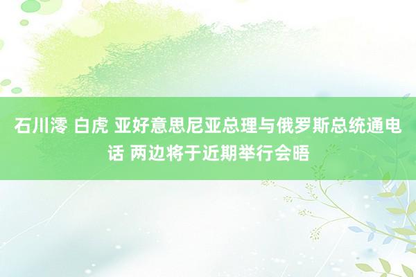 石川澪 白虎 亚好意思尼亚总理与俄罗斯总统通电话 两边将于近期举行会晤