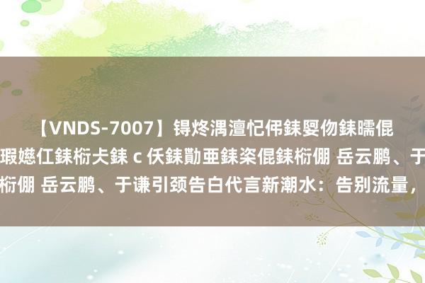 【VNDS-7007】锝炵湡澶忋伄銇娿伆銇曘倱锝?鐔熷コ銇犮仯銇﹁倢瑕嬨仜銇椼仧銇ｃ仸銇勩亜銇栥倱銇椼倗 岳云鹏、于谦引颈告白代言新潮水：告别流量，拥抱故事