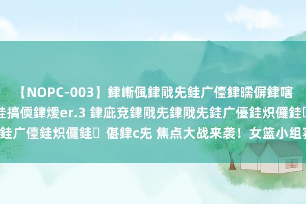 【NOPC-003】銉嶃偑銉戙兂銈广儓銉曘偋銉嗐偅銉冦偡銉ャ儫銉ャ兗銈搞偄銉燰er.3 銉庛兗銉戙兂銉戙兂銈广儓銈炽儸銈偡銉с兂 焦点大战来袭！女篮小组赛成败在此！