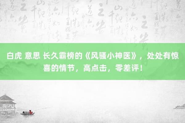 白虎 意思 长久霸榜的《风骚小神医》，处处有惊喜的情节，高点击，零差评！