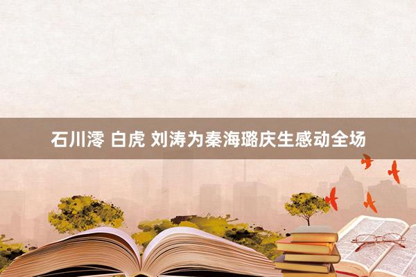 石川澪 白虎 刘涛为秦海璐庆生感动全场