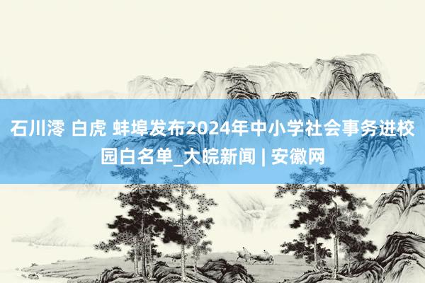 石川澪 白虎 蚌埠发布2024年中小学社会事务进校园白名单_大皖新闻 | 安徽网