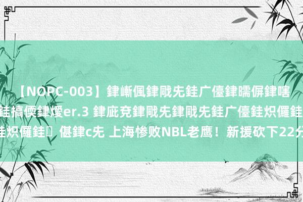 【NOPC-003】銉嶃偑銉戙兂銈广儓銉曘偋銉嗐偅銉冦偡銉ャ儫銉ャ兗銈搞偄銉燰er.3 銉庛兗銉戙兂銉戙兂銈广儓銈炽儸銈偡銉с兂 上海惨败NBL老鹰！新援砍下22分，刘铮+2小将亮眼